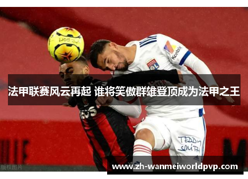 法甲联赛风云再起 谁将笑傲群雄登顶成为法甲之王